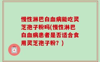 慢性淋巴白血病能吃灵芝孢子粉吗(慢性淋巴白血病患者是否适合食用灵芝孢子粉？)