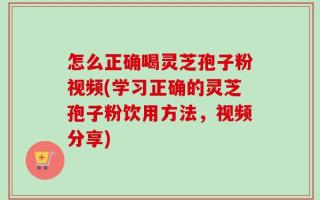 怎么正确喝灵芝孢子粉视频(学习正确的灵芝孢子粉饮用方法，视频分享)