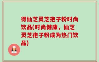 得仙芝灵芝孢子粉时尚饮品(时尚健康，仙芝灵芝孢子粉成为热门饮品)