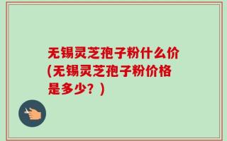 无锡灵芝孢子粉什么价(无锡灵芝孢子粉价格是多少？)
