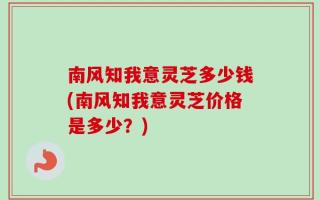 南风知我意灵芝多少钱(南风知我意灵芝价格是多少？)