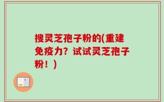 搜灵芝孢子粉的(重建免疫力？试试灵芝孢子粉！)