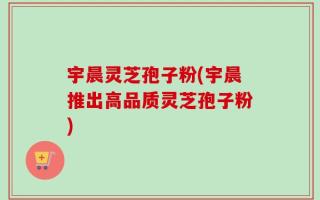 宇晨灵芝孢子粉(宇晨推出高品质灵芝孢子粉)