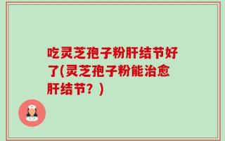 吃灵芝孢子粉肝结节好了(灵芝孢子粉能治愈肝结节？)
