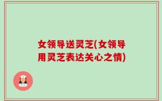 女领导送灵芝(女领导用灵芝表达关心之情)