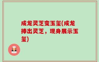 成龙灵芝变玉玺(成龙捧出灵芝，现身展示玉玺)