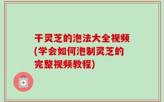 干灵芝的泡法大全视频(学会如何泡制灵芝的完整视频教程)