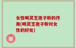 女性喝灵芝孢子粉的作用(喝灵芝孢子粉对女性的好处)