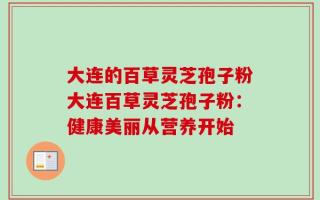 大连的百草灵芝孢子粉大连百草灵芝孢子粉：健康美丽从营养开始