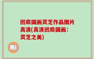 团扇国画灵芝作品图片高清(高清团扇国画：灵芝之美)