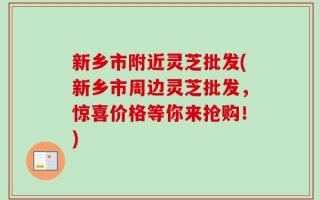 新乡市附近灵芝批发(新乡市周边灵芝批发，惊喜价格等你来抢购！)