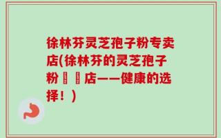 徐林芬灵芝孢子粉专卖店(徐林芬的灵芝孢子粉專賣店——健康的选择！)