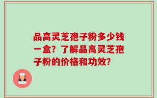 品高灵芝孢子粉多少钱一盒？了解品高灵芝孢子粉的价格和功效？