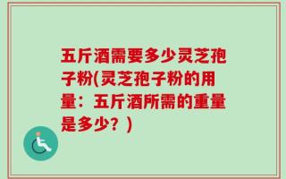 五斤酒需要多少灵芝孢子粉(灵芝孢子粉的用量：五斤酒所需的重量是多少？)