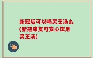新冠后可以喝灵芝汤么(新冠康复可安心饮用灵芝汤)