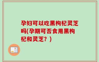 孕妇可以吃黑枸杞灵芝吗(孕期可否食用黑枸杞和灵芝？)