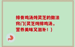 排骨鸡汤炖灵芝的做法窍门(灵芝炖排鸡汤，营养美味又滋补！)