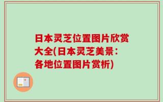 日本灵芝位置图片欣赏大全(日本灵芝美景：各地位置图片赏析)