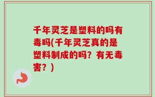 千年灵芝是塑料的吗有毒吗(千年灵芝真的是塑料制成的吗？有无毒害？)