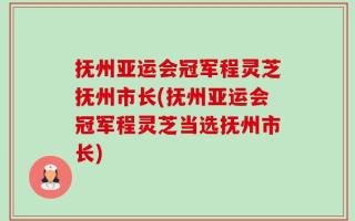抚州亚运会冠军程灵芝抚州市长(抚州亚运会冠军程灵芝当选抚州市长)