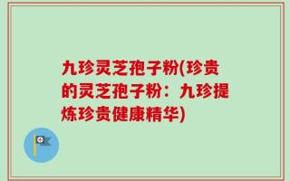 九珍灵芝孢子粉(珍贵的灵芝孢子粉：九珍提炼珍贵健康精华)