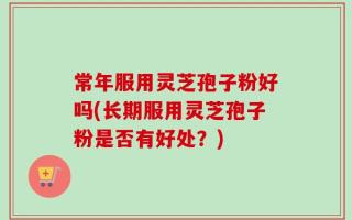 常年服用灵芝孢子粉好吗(长期服用灵芝孢子粉是否有好处？)