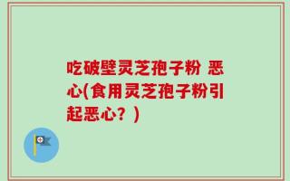 吃破壁灵芝孢子粉 恶心(食用灵芝孢子粉引起恶心？)