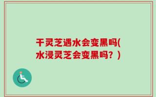 干灵芝遇水会变黑吗(水浸灵芝会变黑吗？)