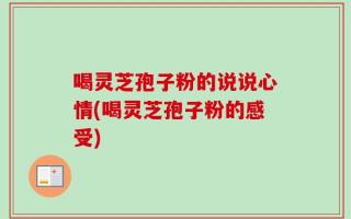 喝灵芝孢子粉的说说心情(喝灵芝孢子粉的感受)