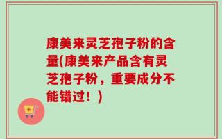 康美来灵芝孢子粉的含量(康美来产品含有灵芝孢子粉，重要成分不能错过！)