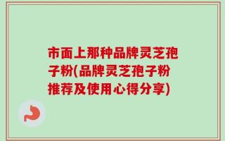 市面上那种品牌灵芝孢子粉(品牌灵芝孢子粉推荐及使用心得分享)