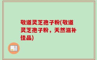 敬道灵芝孢子粉(敬道灵芝孢子粉，天然滋补佳品)