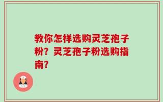 教你怎样选购灵芝孢子粉？灵芝孢子粉选购指南？