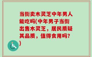 当街卖木灵芝中年男人能吃吗(中年男子当街出售木灵芝，居民质疑其品质，值得食用吗？)
