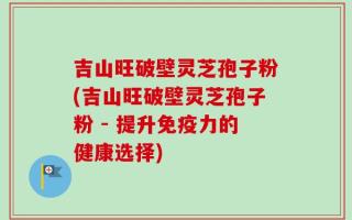 吉山旺破壁灵芝孢子粉(吉山旺破壁灵芝孢子粉 - 提升免疫力的健康选择)