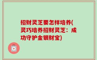 招财灵芝要怎样培养(灵巧培养招财灵芝：成功守护金银财宝)