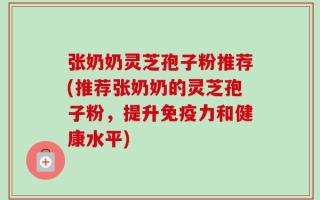 张奶奶灵芝孢子粉推荐(推荐张奶奶的灵芝孢子粉，提升免疫力和健康水平)