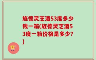 旌德灵芝酒53度多少钱一箱(旌德灵芝酒53度一箱价格是多少？)