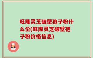 旺隆灵芝破壁孢子粉什么价(旺隆灵芝破壁孢子粉价格信息)