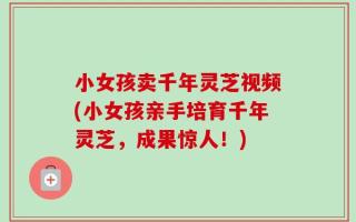 小女孩卖千年灵芝视频(小女孩亲手培育千年灵芝，成果惊人！)