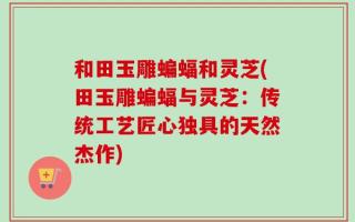 和田玉雕蝙蝠和灵芝(田玉雕蝙蝠与灵芝：传统工艺匠心独具的天然杰作)