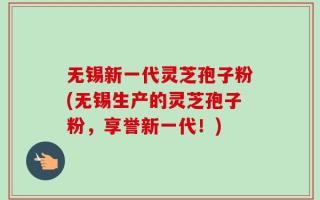 无锡新一代灵芝孢子粉(无锡生产的灵芝孢子粉，享誉新一代！)