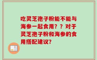 吃灵芝孢子粉能不能与海参一起食用？？对于灵芝孢子粉和海参的食用搭配建议？