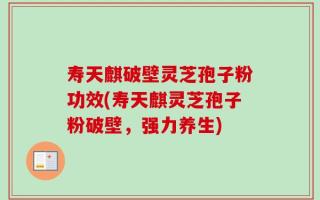 寿天麒破壁灵芝孢子粉功效(寿天麒灵芝孢子粉破壁，强力养生)