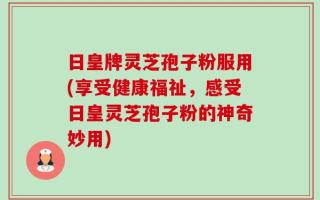 日皇牌灵芝孢子粉服用(享受健康福祉，感受日皇灵芝孢子粉的神奇妙用)