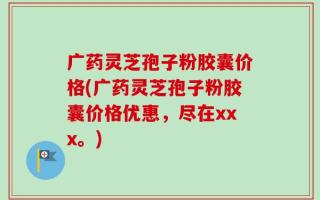 广药灵芝孢子粉胶囊价格(广药灵芝孢子粉胶囊价格优惠，尽在xxx。)