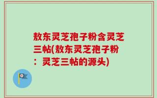 敖东灵芝孢子粉含灵芝三帖(敖东灵芝孢子粉：灵芝三帖的源头)