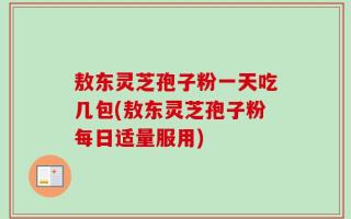敖东灵芝孢子粉一天吃几包(敖东灵芝孢子粉每日适量服用)