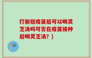 打新冠疫苗后可以喝灵芝汤吗可否在疫苗接种后喝灵芝汤？)