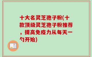 十大名灵芝孢子粉(十款顶级灵芝孢子粉推荐，提高免疫力从每天一勺开始)